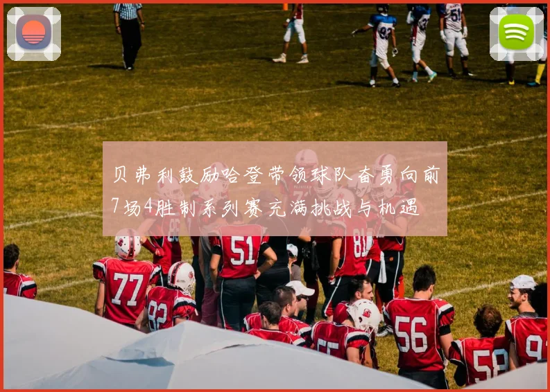 贝弗利鼓励哈登带领球队奋勇向前7场4胜制系列赛充满挑战与机遇
