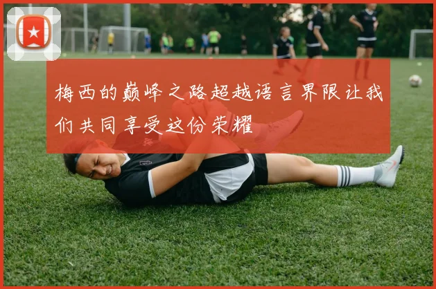 梅西的巅峰之路超越语言界限让我们共同享受这份荣耀
