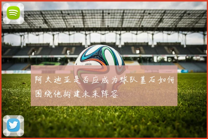 阿夫迪亚是否应成为球队基石如何围绕他构建未来阵容
