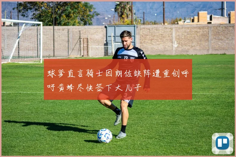 球爹直言骑士因朗佐缺阵遭重创呼吁黄蜂尽快签下大儿子