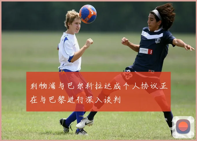 利物浦与巴尔科拉达成个人协议正在与巴黎进行深入谈判