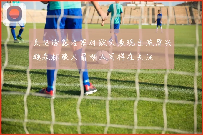 美记透露活塞对欧文表现出浓厚兴趣森林狼火箭湖人同样在关注