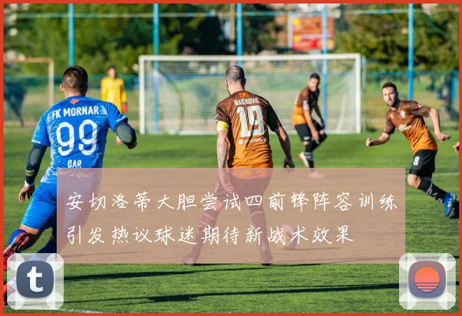 安切洛蒂大胆尝试四前锋阵容训练引发热议球迷期待新战术效果