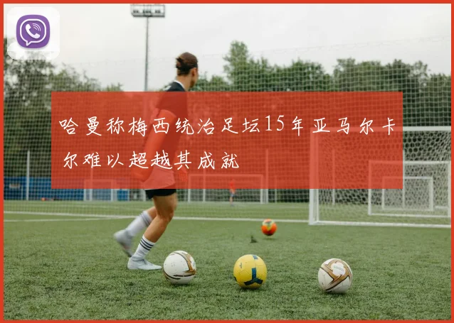 哈曼称梅西统治足坛15年亚马尔卡尔难以超越其成就