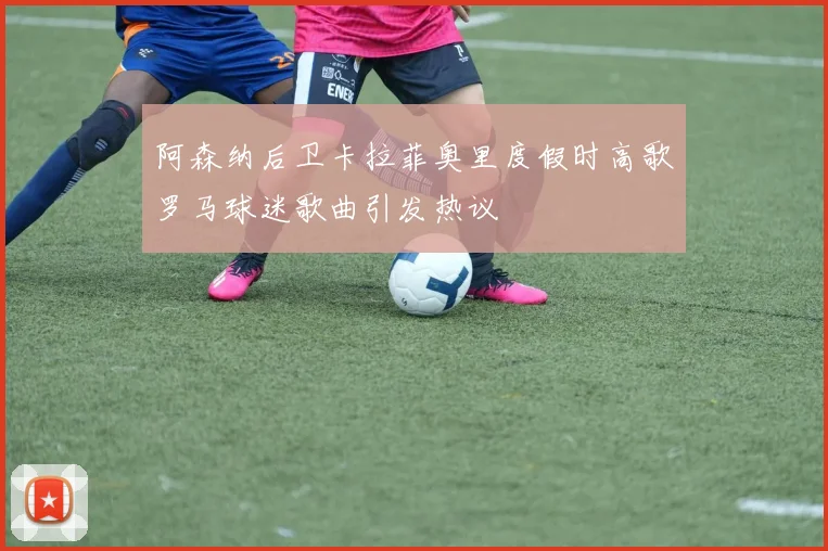 阿森纳后卫卡拉菲奥里度假时高歌罗马球迷歌曲引发热议