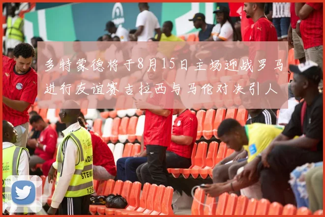 多特蒙德将于8月15日主场迎战罗马进行友谊赛吉拉西与马伦对决引人期待