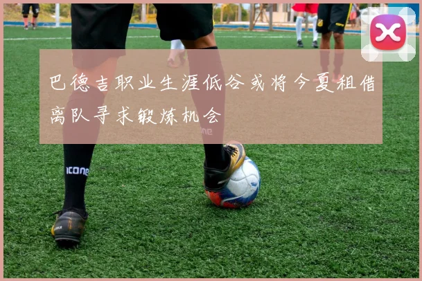 巴德吉职业生涯低谷或将今夏租借离队寻求锻炼机会