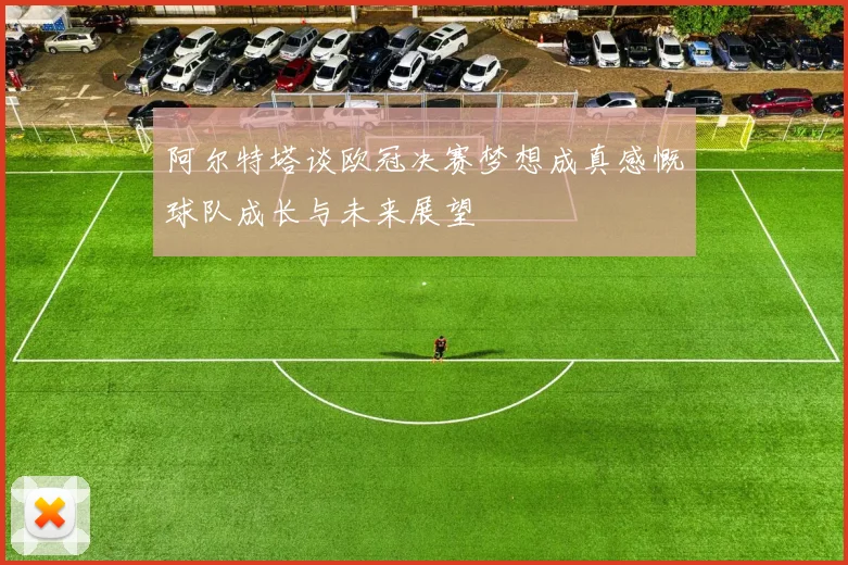 阿尔特塔谈欧冠决赛梦想成真感慨球队成长与未来展望