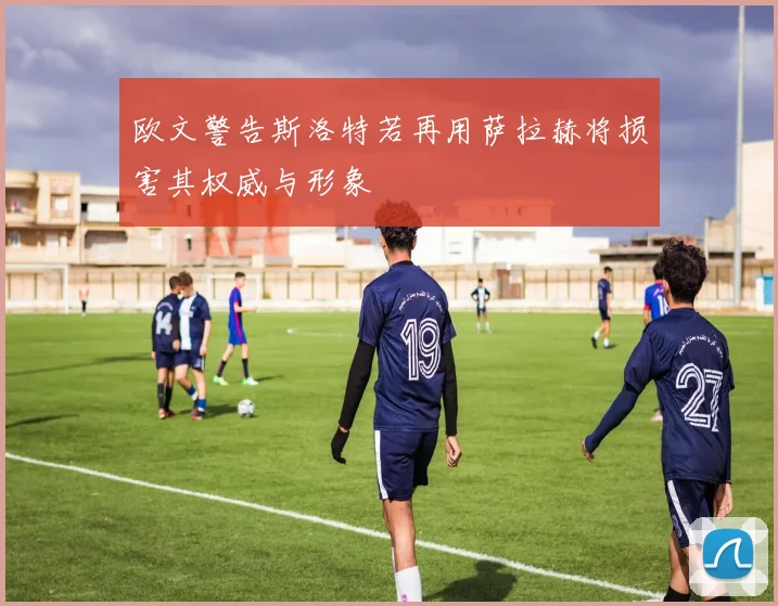 欧文警告斯洛特若再用萨拉赫将损害其权威与形象