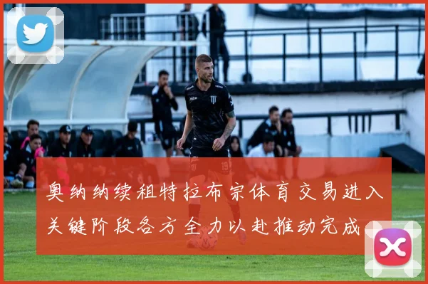 奥纳纳续租特拉布宗体育交易进入关键阶段各方全力以赴推动完成