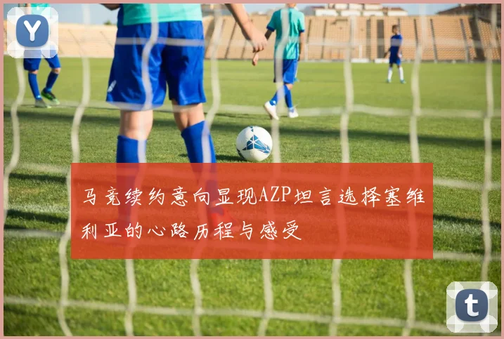 马竞续约意向显现AZP坦言选择塞维利亚的心路历程与感受