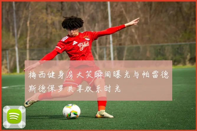 梅西健身房大笑瞬间曝光与帕雷德斯德保罗共享欢乐时光
