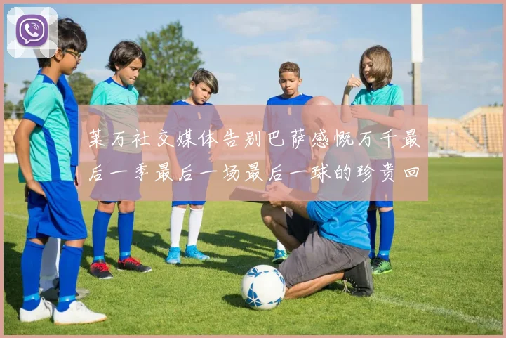 莱万社交媒体告别巴萨感慨万千最后一季最后一场最后一球的珍贵回忆