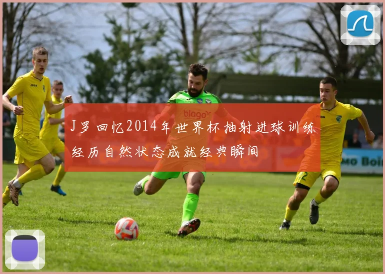 J罗回忆2014年世界杯抽射进球训练经历自然状态成就经典瞬间