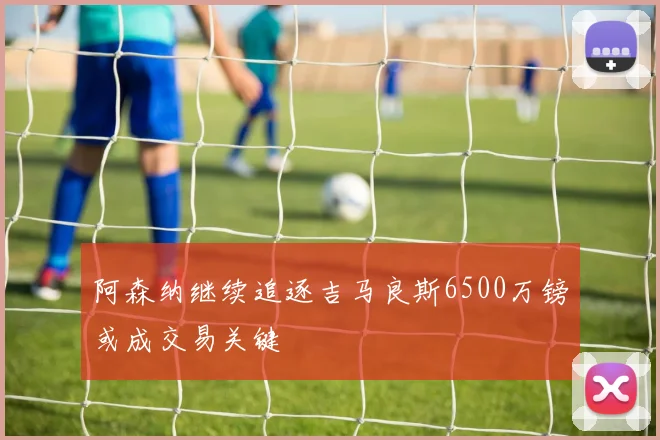 阿森纳继续追逐吉马良斯6500万镑或成交易关键