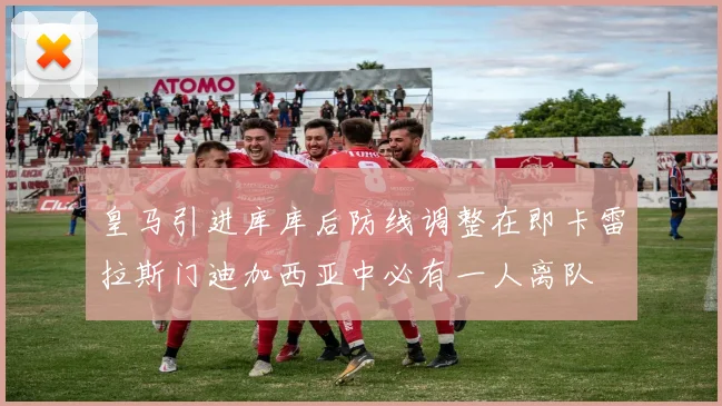 皇马引进库库后防线调整在即卡雷拉斯门迪加西亚中必有一人离队