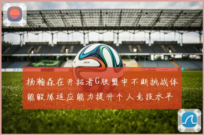 杨瀚森在开拓者G联盟中不断挑战体能锻炼适应能力提升个人竞技水平