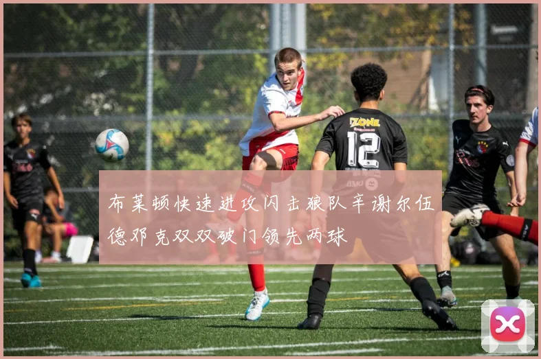 布莱顿快速进攻闪击狼队辛谢尔伍德邓克双双破门领先两球