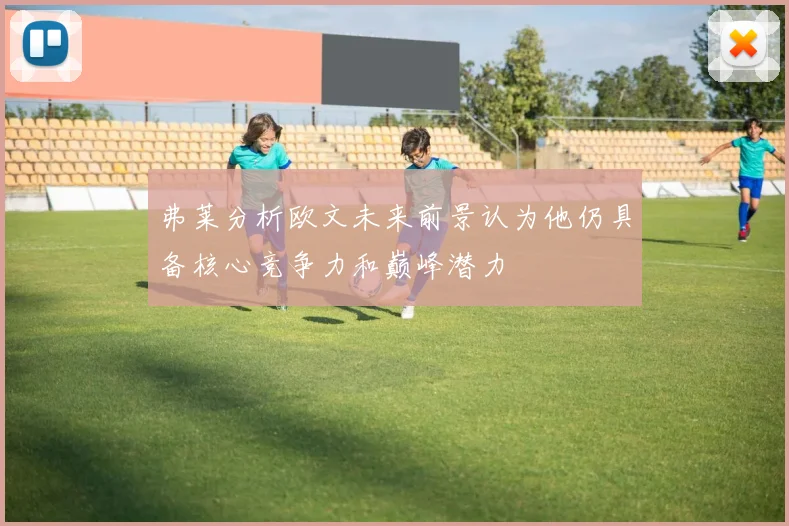 弗莱分析欧文未来前景认为他仍具备核心竞争力和巅峰潜力