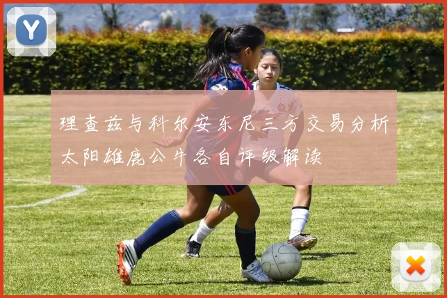 理查兹与科尔安东尼三方交易分析太阳雄鹿公牛各自评级解读