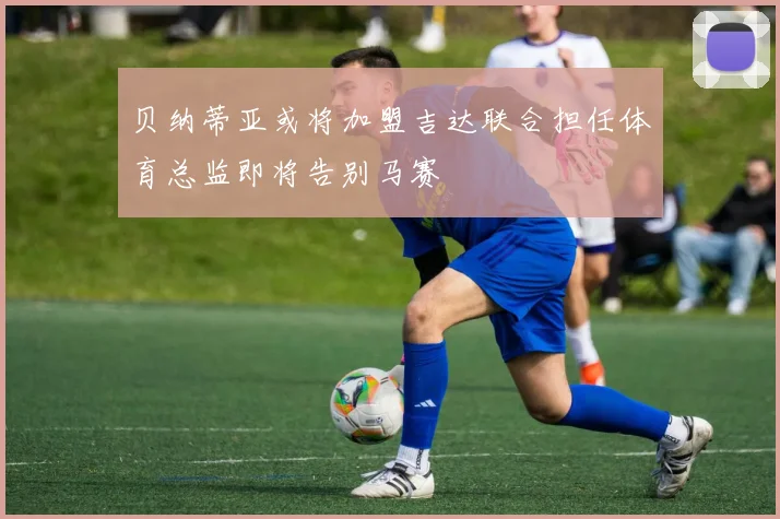 贝纳蒂亚或将加盟吉达联合担任体育总监即将告别马赛