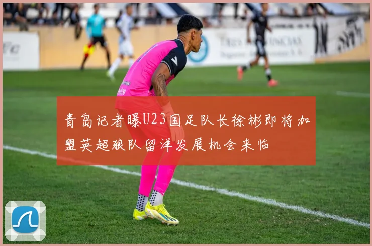 青岛记者曝U23国足队长徐彬即将加盟英超狼队留洋发展机会来临