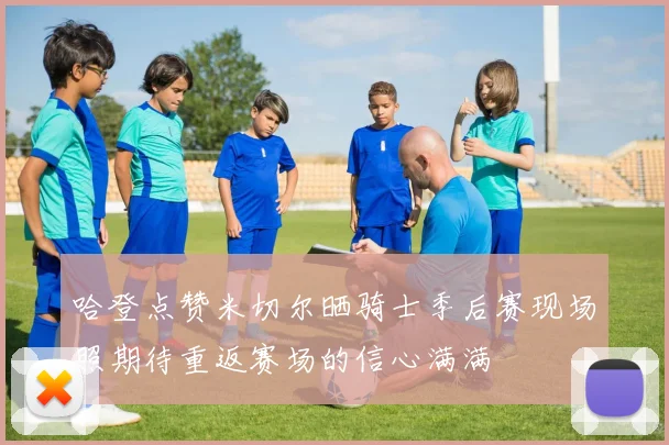 哈登点赞米切尔晒骑士季后赛现场照期待重返赛场的信心满满