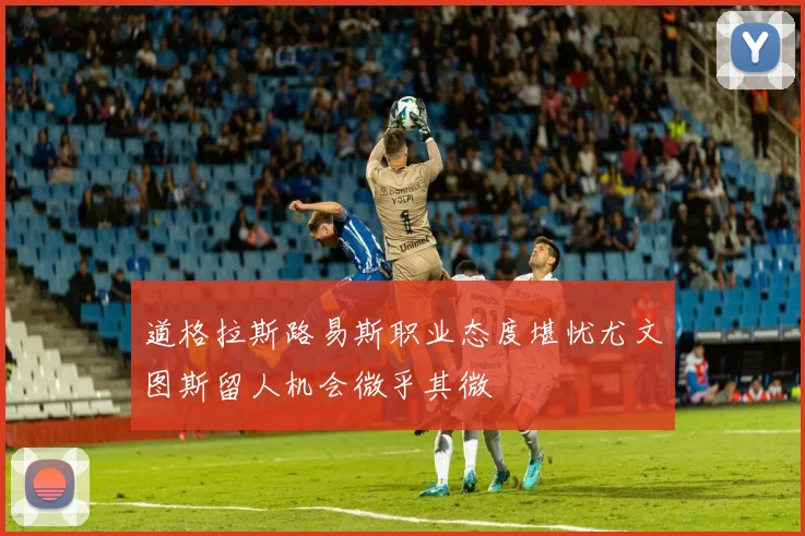 道格拉斯路易斯职业态度堪忧尤文图斯留人机会微乎其微
