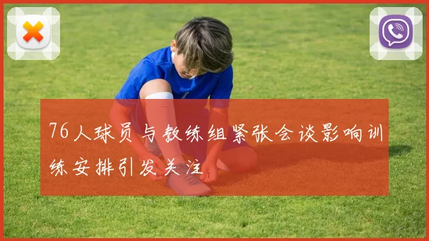 76人球员与教练组紧张会谈影响训练安排引发关注