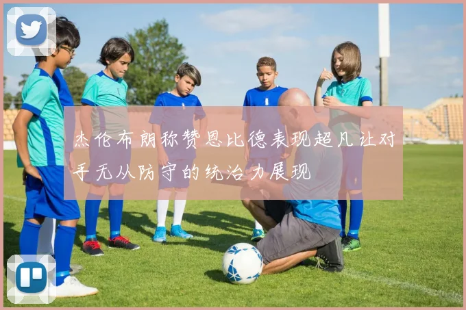 杰伦布朗称赞恩比德表现超凡让对手无从防守的统治力展现